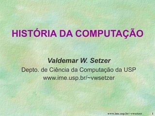 www.ime.usp.br/~vwsetzer 1
HISTÓRIA DA COMPUTAÇÃO
Valdemar W. Setzer
Depto. de Ciência da Computação da USP
www.ime.usp.br/~vwsetzer
 