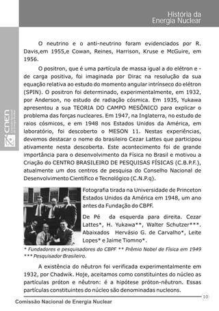 Comissão Nacional de Energia Nuclear
10
História da
Energia Nuclear
O neutrino e o anti-neutrino foram evidenciados por R.
Davis,em 1955,e Cowan, Reines, Harrison, Kruse e McGuire, em
1956.
O positron, que é uma partícula de massa igual a do elétron e -
de carga positiva, foi imaginada por Dirac na resolução da sua
equação relativa ao estudo do momento angular intrínseco do elétron
(SPIN). O positron foi determinado, experimentalmente, em 1932,
por Anderson, no estudo de radiação cósmica. Em 1935, Yukawa
apresentou a sua TEORIA DO CAMPO MESÔNICO para explicar o
problema das forças nucleares. Em 1947, na Inglaterra, no estudo de
raios cósmicos, e em 1948 nos Estados Unidos da América, em
laboratório, foi descoberto o MESON 11. Nestas experiências,
devemos destacar o nome do brasileiro Cezar Lattes que participou
ativamente nesta descoberta. Este acontecimento foi de grande
importância para o desenvolvimento da Física no Brasil e motivou a
Criação do CENTRO BRASILEIRO DE PESQUISAS FÍSICAS (C.B.P.F.),
atualmente um dos centros de pesquisa do Conselho Nacional de
Desenvolvimento Científico e Tecnológico (C.N.P.q).
Fotografia tirada na Universidade de Princeton
Estados Unidos da América em 1948, um ano
antes da Fundação do CBPF.
De Pé da esquerda para direita. Cezar
Lattes*, H. Yukawa**, Walter Schutzer***.
Abaixados Hervásio G. de Carvalho*, Leite
Lopes* e Jaime Tiomno*.
A existência do nêutron foi verificada experimentalmente em
1932, por Chadwik. Hoje, aceitamos como constituintes do núcleo as
partículas próton e nêutron: é a hipótese próton-nêutron. Essas
partículas constituintes do núcleo são denominadas nucleons.
* Fundadores e pesquisadores do CBPF ** Prêmio Nobel de Física em 1949
*** Pesquisador Brasileiro.
 