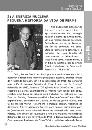 Comissão Nacional de Energia Nuclear
11
História da
Energia Nuclear
Fermi
Não poderemos dissociar do
d e s e n v o l v i m e n t o e
aproveitamento da energia
nuclear o nome de Enrico Fermi,
um dos maiores físicos do século.
Enrico Fermi nasceu, em Roma, no
dia 29 de setembro de 1901.
Stefano Fermi, o avô paterno, foi o
primeiro de uma família de
camponeses a abandonar o
trabalho da terra. Alberto Fermi, o
2° filho de Stefano, pai de Enrico
Fermi, trabalhava na Companhia
Ferroviária "Alta Itália".
2) A ENERGIA NUCLEAR
PEQUENA HISTORIA DA VIDA DE FERMI
Cedo, Enrico Fermi, auxiliado por sua irmã, aprendeu a ler e
escrever, e tendo uma memória prodigiosa, guardou trechos longos
de "`Orlando Furioso". Em 14 de novembro de 1918, fez concurso
para a Escola Normal Superior de Pisa. A sua tese de "Laurea"
defendida em 1922, foi sobre "Difração de Raio-X em Cristais", tendo
recebido da Banca Examinadora a "magna cum laude' Em 1923,
recebeu uma bolsa de estudos para trabalhar no Instituto de Max
Bom, em Gothing. Bom ensinava Física Teórica,e James Franck, Física
Experimental. Encontrou,em Gothing, os físicos (ainda jovens, mas
já brilhantes) Werun Heisenberg e Pascual Jordan. Voltando da
Alemanha, foi convidado por Corbino para ensinar Matemática para
os Químicos da Universidade de Roma. Na Universidade reencontrou
Pérsico, um amigo de juventude e um dos maiores matemáticos
italianos. No dia 7 de novembro de 1926, a Banca ExamirYadora do
Concurso para Professor de Física Teórica da Universidade de Roma
 