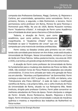Comissão Nacional de Energia Nuclear
12
História da
Energia Nuclear
Fermi visitou os Estados Unidos pela primeira vez em 1930,
tendo sido convidado para lecionar em Ann Arbor, onde está situada a
Universidade de Michigan. Nessa Universidade, ministrou um Curso
de Verão em Física Teórica. Voltou posteriormente, nos anos de 1933
e 1935, e se tomou um grande amigo da América e dos americanos.
A atuação de Fermi como professor da Universidade de Roma
foi fundamental para a mudança dos destinos da Física na Itália. Até
1928, não existiam livros de Física Moderna adaptados aos estudos
universitários. O único livro utilizado por toda uma geração de física
era em alemão: "Atombau und Spektrallinien" de Sommerfeld. Fermi
começou a escrever em 1927 e publicou, em 1928, em italiano, uma
"Introduzione alia Física Atômica". A sede de toda a modificação
científica de Roma, e da própria Itália, era o velho Instituto de Física
da Universidade de Roma, situado na rua Panisperna 89a. Neste
Instituto, dirigido pelo professor Corbino, Fermi pôde concentrar os
melhores estudantes de Física da época. Foram discípulos e colegas
de Fermi: Amaldi, Bruno Pontecorvo, Basetti, Majorana e Emilio
Segre. Fermi introduziu na velha Universidade o estudo de mecânica
quântica e mostrou a importância dos trabalhos de Rutherford na
física nuclear.
composta dos Professores Garbasso, Maggi, Cantone, Q. Majorana e
Corbino, por unanimidade, apresentou como vencedores: Fermi, o
primeiro; Persico, o segundo; e Aldo Pontremoli, o terceiro. Fermi
permaneceu como professor em Roma, Persico foi para Florença e
Pontremoli para Milão. No ano de 1929, Benito Mussolini nomeou
Fermi "Academico d'Italia". A indicação de Fermi como Acadêmico
teve a finalidade de atrair para o fascismo a Ciência Italiana.
Todavia, a atuação de Fermi, quer como
acadêmico, quer como político, foi praticamente
insignificante. A "Academia d'Italia" tinha por
finalidade se opor à "Academia dei Lincei" que era
composta por uma maioria de cientistas antifascistas.
 