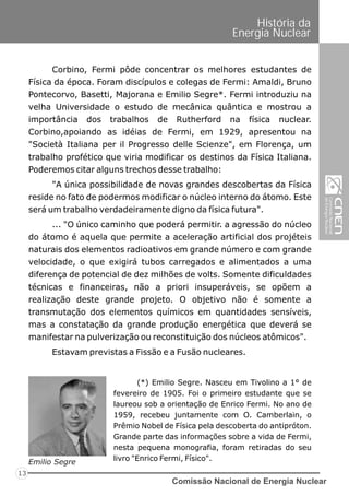 Comissão Nacional de Energia Nuclear
13
História da
Energia Nuclear
Corbino, Fermi pôde concentrar os melhores estudantes de
Física da época. Foram discípulos e colegas de Fermi: Amaldi, Bruno
Pontecorvo, Basetti, Majorana e Emilio Segre*. Fermi introduziu na
velha Universidade o estudo de mecânica quântica e mostrou a
importância dos trabalhos de Rutherford na física nuclear.
Corbino,apoiando as idéias de Fermi, em 1929, apresentou na
"Società Italiana per il Progresso delle Scienze", em Florença, um
trabalho profético que viria modificar os destinos da Física Italiana.
Poderemos citar alguns trechos desse trabalho:
"A única possibilidade de novas grandes descobertas da Física
reside no fato de podermos modificar o núcleo interno do átomo. Este
será um trabalho verdadeiramente digno da física futura".
... "O único caminho que poderá permitir. a agressão do núcleo
do átomo é aquela que permite a aceleração artificial dos projéteis
naturais dos elementos radioativos em grande número e com grande
velocidade, o que exigirá tubos carregados e alimentados a uma
diferença de potencial de dez milhões de volts. Somente dificuldades
técnicas e financeiras, não a priori insuperáveis, se opõem a
realização deste grande projeto. O objetivo não é somente a
transmutação dos elementos químicos em quantidades sensíveis,
mas a constatação da grande produção energética que deverá se
manifestar na pulverização ou reconstituição dos núcleos atômicos".
Estavam previstas a Fissão e a Fusão nucleares.
(*) Emilio Segre. Nasceu em Tivolino a 1° de
fevereiro de 1905. Foi o primeiro estudante que se
laureou sob a orientação de Enrico Fermi. No ano de
1959, recebeu juntamente com O. Camberlain, o
Prêmio Nobel de Física pela descoberta do antipróton.
Grande parte das informações sobre a vida de Fermi,
nesta pequena monografia, foram retiradas do seu
livro "Enrico Fermi, Físico".Emilio Segre
 