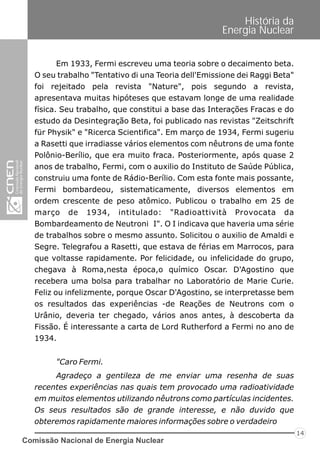 Comissão Nacional de Energia Nuclear
14
História da
Energia Nuclear
Em 1933, Fermi escreveu uma teoria sobre o decaimento beta.
O seu trabalho "Tentativo di una Teoria dell'Emissione dei Raggi Beta"
foi rejeitado pela revista "Nature", pois segundo a revista,
apresentava muitas hipóteses que estavam longe de uma realidade
física. Seu trabalho, que constitui a base das Interações Fracas e do
estudo da Desintegração Beta, foi publicado nas revistas "Zeitschrift
für Physik" e "Ricerca Scientifica". Em março de 1934, Fermi sugeriu
a Rasetti que irradiasse vários elementos com nêutrons de uma fonte
Polônio-Berílio, que era muito fraca. Posteriormente, após quase 2
anos de trabalho, Fermi, com o auxilio do Instituto de Saúde Pública,
construiu uma fonte de Rádio-Berílio. Com esta fonte mais possante,
Fermi bombardeou, sistematicamente, diversos elementos em
ordem crescente de peso atômico. Publicou o trabalho em 25 de
março de 1934, intitulado: "Radioattività Provocata da
Bombardeamento de Neutroni I". O I indicava que haveria uma série
de trabalhos sobre o mesmo assunto. Solicitou o auxilio de Amaldi e
Segre. Telegrafou a Rasetti, que estava de férias em Marrocos, para
que voltasse rapidamente. Por felicidade, ou infelicidade do grupo,
chegava à Roma,nesta época,o químico Oscar. D'Agostino que
recebera uma bolsa para trabalhar no Laboratório de Marie Curie.
Feliz ou infelizmente, porque Oscar D'Agostino, se interpretasse bem
os resultados das experiências -de Reações de Neutrons com o
Urânio, deveria ter chegado, vários anos antes, à descoberta da
Fissão. É interessante a carta de Lord Rutherford a Fermi no ano de
1934.
"Caro Fermi.
Agradeço a gentileza de me enviar uma resenha de suas
recentes experiências nas quais tem provocado uma radioatividade
em muitos elementos utilizando nêutrons como partículas incidentes.
Os seus resultados são de grande interesse, e não duvido que
obteremos rapidamente maiores informações sobre o verdadeiro
 