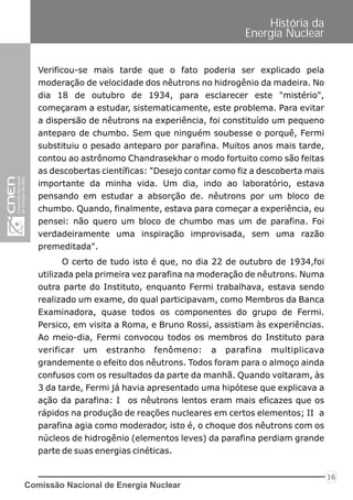 Comissão Nacional de Energia Nuclear
16
História da
Energia Nuclear
Verificou-se mais tarde que o fato poderia ser explicado pela
moderação de velocidade dos nêutrons no hidrogênio da madeira. No
dia 18 de outubro de 1934, para esclarecer este "mistério",
começaram a estudar, sistematicamente, este problema. Para evitar
a dispersão de nêutrons na experiência, foi constituído um pequeno
anteparo de chumbo. Sem que ninguém soubesse o porquê, Fermi
substituiu o pesado anteparo por parafina. Muitos anos mais tarde,
contou ao astrônomo Chandrasekhar o modo fortuito como são feitas
as descobertas científicas: "Desejo contar como fiz a descoberta mais
importante da minha vida. Um dia, indo ao laboratório, estava
pensando em estudar a absorção de. nêutrons por um bloco de
chumbo. Quando, finalmente, estava para começar a experiência, eu
pensei: não quero um bloco de chumbo mas um de parafina. Foi
verdadeiramente uma inspiração improvisada, sem uma razão
premeditada".
O certo de tudo isto é que, no dia 22 de outubro de 1934,foi
utilizada pela primeira vez parafina na moderação de nêutrons. Numa
outra parte do Instituto, enquanto Fermi trabalhava, estava sendo
realizado um exame, do qual participavam, como Membros da Banca
Examinadora, quase todos os componentes do grupo de Fermi.
Persico, em visita a Roma, e Bruno Rossi, assistiam às experiências.
Ao meio-dia, Fermi convocou todos os membros do Instituto para
verificar um estranho fenômeno: a parafina multiplicava
grandemente o efeito dos nêutrons. Todos foram para o almoço ainda
confusos com os resultados da parte da manhã. Quando voltaram, às
3 da tarde, Fermi já havia apresentado uma hipótese que explicava a
ação da parafina: I os nêutrons lentos eram mais eficazes que os
rápidos na produção de reações nucleares em certos elementos; II a
parafina agia como moderador, isto é, o choque dos nêutrons com os
núcleos de hidrogênio (elementos leves) da parafina perdiam grande
parte de suas energias cinéticas.
 