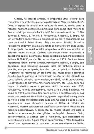 Comissão Nacional de Energia Nuclear
17
História da
Energia Nuclear
A noite, na casa de Amaldi, foi preparada uma "lettera" para
comunicar a descoberta, que seria publicada na "Ricerca Scientifica".
Como a esposa de Amaldi era redatora da revista, enviou para a
redação, na manhã seguinte, o artigo que tinha como título "Azione di
Sostanze Idrogenate sulla Radioatività Provocata da Neutroni I”. São
autores: E. Ferrai, E. Amaldi, B. Pontecorvo, F. Rasetti, E. Segre. Foi
um verdadeiro pandemônio a preparação da breve comunicação na
casa de Amaldi. Ferrai ditava. Segre escrevia. Rasetti, Amaldi e
Pontecorvo andavam pela sala fazendo comentários em altas vozes.
A empregada do casal Amaldi perguntou a Ginestra Amaldi se
estavam todos malucos. Corbino considerou muito importante a
descoberta que foi patenteada, tendo recebido o número de patente
italiana N.324458,no dia 26 de outubro de 1935. Os inventores
registrados foram: Ferrai, Amaldi, Pontecorvo, Rasetti, e Segre, que
decidiram, caso houvesse qualquer lucro em dinheiro, dividir a
quantia, em partes iguais, também com os químicos Trabachi e
D'Agostino. Foi realmente um problema legal muito difícil, a cobrança
dos direitos da patente. A termalização de nêutrons foi utilizada na
construção do primeiro reator nuclear, em 1942, nos Estados Unidos.
Os advogados do Governo Americano lutaram, até 1953, para não
pagar os direitos sobre a patente. Além do mais, em 1950,
Pontecorvo, no mês de setembro, fugira para a União Soviética. No
verão de 1953, o Governo Americano perdeu a questão e pagou aos
inventores quatrocentos mil dólares, que correspondia à uma quantia
de vinte e cinco mil dólares para cada um. Os anos de 1936 e 1937
apresentaram uma atmosfera pesada na Itália. A retórica de
Mussolini, mesmo para pessoas apolíticas como Fermi, ressoava de
maneira desagradável. A conquista da mísera Etiópia era para o
fascismo a restauração das glórias do Império Romano. Veio,
posteriormente, a aliança com a Alemanha, que desgostou os
intelectuais italianos. A gota d'água para Fermi foi o "Manifesto delta
razza" que apresentava a bandeira do anti-semitismo na Itália.
 