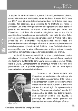 Comissão Nacional de Energia Nuclear
18
História da
Energia Nuclear
A esposa de Fermi era semita e, como o marido, começou a pensar,
cautelosamente, em se deslocar para a América. A morte de Corbino
em 1937, com 61 anos, talvez tenha também contribuído para esta
decisão. Foi escolhido, para substituí-lo no Instituto de Física, o
professor Lo Surdo, inimigo de Fermi que apresentava total apoio ao
governo de Mussolini. O Premio Nobel recebido por Fermi, em
Estocolmo, contribuiu de maneira categórica para a sua ida à
América. Fermi recebeu uma comunicação reservada de Niels Bohr,
no verão de 1938, de que seria agraciado com o Prêmio Nobel pela
produção de elementos transuranianos resultantes do
bombardeamento de urânio por nêutrons. A comunicação contrariava
o sigilo que cerca o Prêmio Nobel. Foi feita com a finalidade de evitar
as represálias que ha viam sido postas em práticas pelo governo da
Alemanha, com outros pesquisadores agraciados pelo prêmio.
No dia 10 de novembro de 1938, recebeu por telefone o convite
oficial para receber o Prêmio Nobel. Partiu de trem, de Roma, no dia 6
de dezembro, juntamente com Laura, sua esposa.e os dois filhos,
Nelia e Giulio. Compareceram ao embarque Amaldi e Rasetti, que
perceberam que a partida representava o fim de uma época
memorável da Universidade de Roma.
Enquanto se desenrolavam em
Estocolmo as cerimônias da entrega do
Prêmio Nobel, na Alemanha, Otto Hahn e
Fritz Strassman faziam a descoberta mais
importante da Física Nuclear: a fissão do
núcleo. A comunicação foi apresentada à
Revista "Naturwissenschaften" no dia 22
de dezembro de 1938. Eles determinaram,
sem qualquer sombra de dúvida, a
presença de bário como produto do
bombardeamento do urânio por nêutron.
Otto Hahn
 