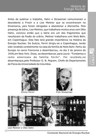 Comissão Nacional de Energia Nuclear
19
História da
Energia Nuclear
Antes de publicar o trabalho, Hahn e Strassman comunicaram a
descoberta a Frisch e a Lise Meitner que se encontravam na
Dinamarca, pois foram obrigados a abandonar a Alemanha. Pela
presença de bário, Lise Meitner, que trabalhara muitos anos com Otto
Hahn, concluiu então que o bário era um dos fragmentos que
resultavam da fissão do urânio. Meitner trabalhava com Niels Bohr,
em Copenhague. Este fato terá grande importância na História da
Energia Nuclear. Da Suécia, Fermi dirigiu-se a Copenhague, tendo
sido recebido cordialmente na casa da família de Niels Bohr. Partiu da
Europa no navio Franconia e desembarcou, no dia 2 de janeiro de
1939,em New York. Disse, ao desembarcar, para Laura: "Fundamos o
ramo americano da família Fermi". Foi recebido,no
desembarque,pelo Professor G. B. Pegram, Chefe do Departamento
de Física da Universidade de Columbia.
Lise Meitner e Otto Hahn
Enrico Fermi Fritz Strassman
 
