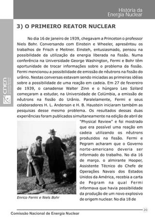 No dia 16 de janeiro de 1939, chegavam a Princeton o professor
Niels Bohr. Conversando com Einstein e Wheeler, apreséntou os
trabalhos de Frisch e Meitner. Einsteh, entusiasmado, pensou na
possibilidade da utilização da energia liberada na fissão. Numa
conferência na Universidade George Washington, Fermi e Bohr têm
oportunidade de trocar informações sobre o problema da fissão.
Fermi mencionou a possibilidade de emissão de nêutrons na fissão do
urânio. Nestas conversas estavam sendo iniciadas as primeiras idéias
sobre a possibilidade de uma reação em cadeia. Em 27 de fevereiro
de 1939, o canadense Walter Zinn e o húngaro Leo Szilard
começaram a estudar, na Universidade de Colúmbia, a emissão de
nêutrons na fissão do Urânio. Paralelamente, Fermi e seus
colaboradores H. L. Anderson e H. B. Haustein iniciaram também as
pesquisas desse mesmo problema. Os resultados dessas duas
experiências foram publicados simultaneamente na edição de abril de
3) O PRIMEIRO REATOR NUCLEAR
Enrico Fermi e Niels Bohr
"Physical Review" e foi mostrado
que era possível uma reação em
cadeia utilizando os nêutrons
produzidos na fissão. Fermi e
Pegram acharam que o Governo
norte-americano deveria ser
informado do trabalho. No dia 16
de março. o almirante Hooper,
Assistente Técnico do Chefe de
Operações Navais dos Estados
Unidos da América, recebia a carta
de Pegram na qual Fermi
informava que havia possibilidade
da produção de um novo explosivo
de origem nuclear. No dia 18 de
Comissão Nacional de Energia Nuclear
20
História da
Energia Nuclear
 