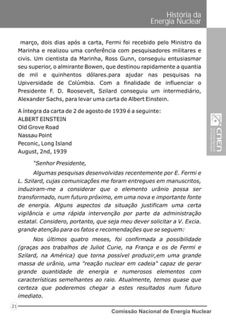 Comissão Nacional de Energia Nuclear
21
História da
Energia Nuclear
março, dois dias após a carta, Fermi foi recebido pelo Ministro da
Marinha e realizou uma conferência com pesquisadores militares e
civis. Um cientista da Marinha, Ross Gunn, conseguiu entusiasmar
seu superior, o almirante Bowen, que destinou rapidamente a quantia
de mil e quinhentos dólares.para ajudar nas pesquisas na
Upiversidade de Colúmbia. Com a finalidade de influenciar o
Presidente F. D. Roosevelt, Szilard conseguiu um intermediário,
Alexander Sachs, para levar uma carta de Albert Einstein.
“Senhor Presidente,
Algumas pesquisas desenvolvidas recentemente por E. Fermi e
L. Szilard, cujas comunicações me foram entregues em manuscritos,
induziram-me a considerar que o elemento urânio possa ser
transformado, num futuro próximo, em uma nova e importante fonte
de energia. Alguns aspectos da situação justificam uma certa
vigilância e uma rápida intervenção por parte da administração
estatal. Considero, portanto, que seja meu dever solicitar a V. Excia.
grande atenção para os fatos e recomendações que se seguem:
Nos últimos quatro meses, foi confirmada a possibilidade
(graças aos trabalhos de Juliot Curie, na França e os de Fermi e
Szilard, na América) que torna possível produzir,em uma grande
massa de urânio, uma "reação nuclear em cadeia" capaz de gerar
grande quantidade de energia e numerosos elementos com
características semelhantes ao raio. Atualmente, temos quase que
certeza que poderemos chegar a estes resultados num futuro
imediato.
A íntegra da carta de 2 de agosto de 1939 é a seguinte:
ALBERT EINSTEIN
Old Grove Road
Nassau Point
Peconic, Long Island
August, 2nd, 1939
 