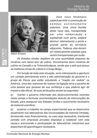 Comissão Nacional de Energia Nuclear
22
História da
Energia Nuclear
Albert Einstein
Os Estados Unidos dispõem de uma quantidade pequena de
minérios com baixo teor de urânio. Encontramos bons minérios de
urânio no Canadá e na Tchecoslováquia, sendo que o país que possui
as melhores minas de urânio é o Congo Belga.
Em função de toda esta situação, seria interessante e oportuno
um contato permanente entre a alta administração do governo e o
grupo de físicos que estão estudando a "reação em cadeia" na
América. Uma das maneiras de realizar tal ligação seria a escolha de
uma pessoa que gozasse de sua confiança e que poderia agir de
maneira não oficial. As suas atribuições seriam as seguintes:
a) manter o governo informado dos desenvolvimentos recentes
neste campo e formular recomendações através de intervenções do
Estado, para assegurar aos Estados Unidos o suprimento necessário
de material uranífero;
b) acelerar o trabalho no campo experimental que se desenvolve
atualmente nos laboratórios das Universidades de maneira limitada,
fornecendo mais financiamento, ou caso seja necessário, mantendo
contato com empresas privadas dispostas a colaborar com esta
causa,e procurando a participação de laboratórios industriais que
disponham de aparelhagem necessária.
Este novo fenômeno
poderá permitir a construção de
b o m b a s e x t r e m a m e n t e
potentes. Uma única bomba
deste novo tipo, transportada
por uma embarcação e
explodindo num porto, poderá
destruir inteiramente o porto e
grande parte do território
adjacente. Todavia, elas devem
ser relativamente pesadas para
serem transportadas por avião.
 