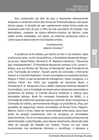 Comissão Nacional de Energia Nuclear
23
História da
Energia Nuclear
Sou conhecedor do fato de que a Alemanha efetivamente
bloqueou a venda de urânio das minas da Tchecoslováquia, das quais
tomou posse. A decisão de agir rapidamente desta forma pode ser
explicada pelo fato de que o filho do sub-secretário de Estado, Von
Weizsãcker, trabalha no Kaiser-Wilhelm-Institut de Berlim, onde
estão sendo realizadas, em parte, as mesmas pesquisas sobre o
urânio que se desenvolvem nos Estados Unidos.
A audiência só foi obtida, por Sachs,no dia 11 de outubro. Após
a leitura da carta, no fim da audiência, o Presidente Roosevelt dirigiu-
se ao seu. Adido Militar, General E. M. Watson,e declarou: "Devemos
agir imediatamente". O Presidente Roosevelt nomeou o Dr. Lyman J.
Brigss, que era Diretor do "Bureau of Standards" para Presidente de
uma "Comissão do Urânio". Faziam parte da Comissão o Almirante
Hoover e o Coronel Adamson. Foram convidados os cientistas Szilard,
Wigner e Teller (o pai da bomba de hidrogênio), todos húngaros, e o
italiano Fermi. Em 1940, por sugestão de Vannever Bush, o
Presidente F. D. Roosevelt criou o NDRC (National Defense Research
Committee), com a finalidade de desenvolver pesquisas associadas a
problemas de defesa. O Comitê deveria mobilizar a ciência para
atividades bélicas. Bush foi nomeado Presidente do NDRC, e a
Comissão de Urânio foi colocada sob seu controle. Bush reorganizou a
Comissão de Urânio, permanecendo Briggs na presidência. Mas, por
questões de segurança, foram convidados os físicos Tuve, Pegram,
Beams, Gunn e Urey, todos de nacionalidade americana, para fazer
parte do projeto juntamente com os europeus já convidados
anteriormente. Fermi se interessava muito pouco pelos problemas de
administração e planificação, pois estava totalmente absorvido pela
idéia da solução da Reação em Cadeia. Ficava na sua mesa
concentrado nos problemas técnicos e científicos, e deixava o
Cordialmente,
Alberto Einstein”
 
