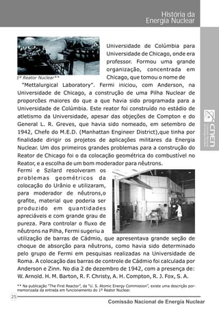 Comissão Nacional de Energia Nuclear
25
História da
Energia Nuclear
Universidade de Colúmbia para
Universidade de Chicago, onde era
professor. Formou uma grande
organização, concentrada em
Chicago, que tomou o nome de
Fermi e Szilard resolveram os
problemas geométricos da
colocação do Urânio e utilizaram,
para moderador de nêutrons,o
grafite, material que poderia ser
produzido em quantidades
apreciáveis e com grande grau de
pureza. Para controlar o fluxo de
nêutrons na Pilha, Fermi sugeriu a
"Mettalurgical Laboratory". Fermi iniciou, com Anderson, na
Universidade de Chicago, a construção de uma Pilha Nuclear de
proporcões maiores do que a que havia sido programada para a
Universidade de Colúmbia. Este reator foi construído no estádio de
atletismo da Universidade, apesar das objeções de Compton e do
General L. R. Greves, que havia sido nomeado, em setembro de
1942, Chefe do M.E.D. (Manhattan Engineer District),que tinha por
finalidade dirigir os projetos de aplicações militares da Energia
Nuclear. Um dos primeiros grandes problemas para a construção do
Reator de Chicago foi o da colocação geométrica do combustível no
Reator, e a escolha de um bom moderador para nêutrons.
utilização de barras de Cádmio, que apresentava grande seção de
choque de absorção para nêutrons, como havia sido determinado
pelo grupo de Fermi em pesquisas realizadas na Universidade de
Roma. A colocação das barras de controle de Cádmio foi calculada por
Anderson e Zinn. No dia 2 de dezembro de 1942, com a presença de:
W. Arnold. H. M. Barton, R. F. Christy, A. H. Compton, R. J. Fox, S. A.
1º Reator Nuclear**
** Na publicação “The First Reactor”, da “U. S. Atomic Energy Commission”, existe uma descrição por-
memorizada da entrada em funcionamento do 1º Reator Nuclear.
 