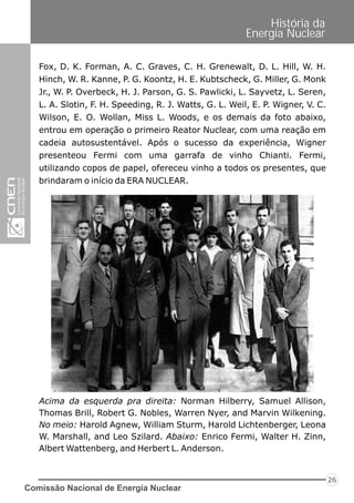 Comissão Nacional de Energia Nuclear
26
História da
Energia Nuclear
Acima da esquerda pra direita: Norman Hilberry, Samuel Allison,
Thomas Brill, Robert G. Nobles, Warren Nyer, and Marvin Wilkening.
No meio: Harold Agnew, William Sturm, Harold Lichtenberger, Leona
W. Marshall, and Leo Szilard. Abaixo: Enrico Fermi, Walter H. Zinn,
Albert Wattenberg, and Herbert L. Anderson.
Fox, D. K. Forman, A. C. Graves, C. H. Grenewalt, D. L. Hill, W. H.
Hinch, W. R. Kanne, P. G. Koontz, H. E. Kubtscheck, G. Miller, G. Monk
Jr., W. P. Overbeck, H. J. Parson, G. S. Pawlicki, L. Sayvetz, L. Seren,
L. A. Slotin, F. H. Speeding, R. J. Watts, G. L. Weil, E. P. Wigner, V. C.
Wilson, E. O. Wollan, Miss L. Woods, e os demais da foto abaixo,
entrou em operação o primeiro Reator Nuclear, com uma reação em
cadeia autosustentável. Após o sucesso da experiência, Wigner
presenteou Fermi com uma garrafa de vinho Chianti. Fermi,
utilizando copos de papel, ofereceu vinho a todos os presentes, que
brindaram o início da ERA NUCLEAR.
 