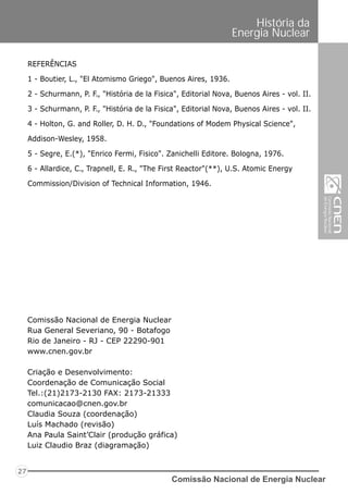 REFERÊNCIAS
1 - Boutier, L., "El Atomismo Griego", Buenos Aires, 1936.
2 - Schurmann, P. F., "História de la Fisica", Editorial Nova, Buenos Aires - vol. II.
3 - Schurmann, P. F., "História de la Fisica", Editorial Nova, Buenos Aires - vol. II.
4 - Holton, G. and Roller, D. H. D., "Foundations of Modem Physical Science",
Addison-Wesley, 1958.
5 - Segre, E.(*), "Enrico Fermi, Fisico". Zanichelli Editore. Bologna, 1976.
6 - Allardice, C., Trapnell, E. R., "The First Reactor"(**), U.S. Atomic Energy
Commission/Division of Technical Information, 1946.
Comissão Nacional de Energia Nuclear
Rua General Severiano, 90 - Botafogo
Rio de Janeiro - RJ - CEP 22290-901
www.cnen.gov.br
Criação e Desenvolvimento:
Coordenação de Comunicação Social
Tel.:(21)2173-2130 FAX: 2173-21333
comunicacao@cnen.gov.br
Claudia Souza (coordenação)
Luís Machado (revisão)
Ana Paula Saint’Clair (produção gráfica)
Luiz Claudio Braz (diagramação)
Comissão Nacional de Energia Nuclear
27
História da
Energia Nuclear
 