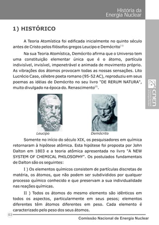 Comissão Nacional de Energia Nuclear
03
História da
Energia Nuclear
A Teoria Atomística foi edificada inicialmente no quinto século
( 1)
antes de Cristo pelos filósofos gregos Leucipo e Demócrito
Na sua Teoria Atomística, Demócrito afirma que o Universo tem
uma constituição elementar única que é o átomo, partícula
indivisível, invisível, impenetrável e animada de movimento próprio.
As vibrações dos átomos provocam todas as nossas sensações. Lito
Lucrécio Caso, célebre poeta romano (95-52 AC), reproduziu em seus
poemas as idéias de Demócrito no seu livro "DE RERUM NATURA",
(2)
muito divulgado na época do. Renascimento .
1) HISTÓRICO
Somente no início do século XIX, os pesquisadores em química
retornaram à hipótese atômica. Esta hipótese foi proposta por John
Dalton em 1803 e a teoria atômica apresentada no livro "A NEW
SYSTEM OF CHEMICAL PHILOSOPHY". Os postulados fundamentais
de Dalton são os seguintes:
I ) Os elementos químicos consistem de partículas discretas de
matéria, os átomos, que não podem ser subdivididos por qualquer
processo químico conhecido e que preservam a sua individualidade
nas reações químicas.
II ) Todos os átomos do mesmo elemento são idênticos em
todos os aspectos, particularmente em seus pesos; elementos
diferentes têm átomos diferentes em peso. Cada elemento é
caracterizado pelo peso dos seus átomos.
Leucipo Demócrito
 
