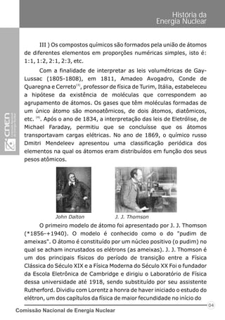 Comissão Nacional de Energia Nuclear
04
História da
Energia Nuclear
III ) Os compostos químicos são formados pela união de átomos
de diferentes elementos em proporções numéricas simples, isto é:
1:1, 1:2, 2:1, 2:3, etc.
Com a finalidade de interpretar as leis volumétricas de Gay-
Lussac (1805-1808), em 1811, Amadeo Avogadro, Conde de
(3)
Quaregna e Cerreto , professor de física de Turim, Itália, estabeleceu
a hipótese da existência de moléculas que correspondem ao
agrupamento de átomos. Os gases que têm moléculas formadas de
um único átomo são monoatômicos, de dois átomos, diatômicos,
(4)
etc. . Após o ano de 1834, a interpretação das leis de Eletrólise, de
Michael Faraday, permitiu que se concluísse que os átomos
transportavam cargas elétricas. No ano de 1869, o químico russo
Dmitri Mendeleev apresentou uma classificação periódica dos
elementos na qual os átomos eram distribuídos em função dos seus
pesos atômicos.
O primeiro modelo de átomo foi apresentado por J. J. Thomson
(*1856-+1940). O modelo é conhecido como o do "pudim de
ameixas". O átomo é constituído por um núcleo positivo (o pudim) no
qual se acham incrustados os elétrons (as ameixas). J. J. Thomson é
um dos principais físicos do período de transição entre a Física
Clássica do Século XIX e a Física Moderna do Século XX Foi o fundador
da Escola Eletrônica de Cambridge e dirigiu o Laboratório de Física
dessa universidade até 1918, sendo substituído por seu assistente
Rutherford. Dividiu com Lorentz a honra de haver iniciado o estudo do
elétron, um dos capítulos da física de maior fecundidade no início do
John Dalton J. J. Thomson
 
