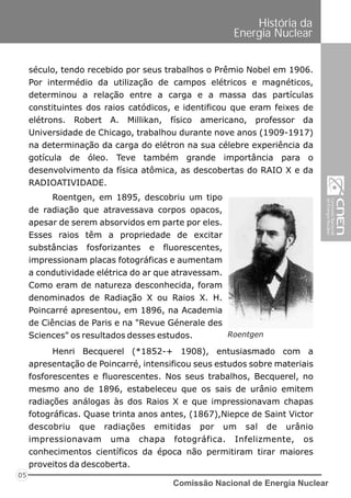 Comissão Nacional de Energia Nuclear
05
História da
Energia Nuclear
século, tendo recebido por seus trabalhos o Prêmio Nobel em 1906.
Por intermédio da utilização de campos elétricos e magnéticos,
determinou a relação entre a carga e a massa das partículas
constituintes dos raios catódicos, e identificou que eram feixes de
elétrons. Robert A. Millikan, físico americano, professor da
Universidade de Chicago, trabalhou durante nove anos (1909-1917)
na determinação da carga do elétron na sua célebre experiência da
gotícula de óleo. Teve também grande importância para o
desenvolvimento da física atômica, as descobertas do RAIO X e da
RADIOATIVIDADE.
Roentgen, em 1895, descobriu um tipo
de radiação que atravessava corpos opacos,
apesar de serem absorvidos em parte por eles.
Esses raios têm a propriedade de excitar
substâncias fosforizantes e fluorescentes,
impressionam placas fotográficas e aumentam
a condutividade elétrica do ar que atravessam.
Como eram de natureza desconhecida, foram
denominados de Radiação X ou Raios X. H.
Poincarré apresentou, em 1896, na Academia
de Ciências de Paris e na "Revue Génerale des
Sciences" os resultados desses estudos. Roentgen
Henri Becquerel (*1852-+ 1908), entusiasmado com a
apresentação de Poincarré, intensificou seus estudos sobre materiais
fosforescentes e fluorescentes. Nos seus trabalhos, Becquerel, no
mesmo ano de 1896, estabeleceu que os sais de urânio emitem
radiações análogas às dos Raios X e que impressionavam chapas
fotográficas. Quase trinta anos antes, (1867),Niepce de Saint Victor
descobriu que radiações emitidas por um sal de urânio
impressionavam uma chapa fotográfica. Infelizmente, os
conhecimentos científicos da época não permitiram tirar maiores
proveitos da descoberta.
 