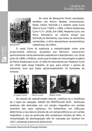 Comissão Nacional de Energia Nuclear
06
História da
Energia Nuclear
Os raios de Becquerel foram estudados,
também, por Kelvin, Beattle, Smoluchwski,
Elster, Geitel, Schmidt e o célebre casal Curie
(Pierre Curie *1859-+ 1906, e Maria Slodowska
Curie *17+ 1934). Em 1898, Madame Curie, em
Paris, descobriu, ao mesmo tempo que
Schmidt,na Alemanha, que entre os elementos
conhecidos, o tório apresentava características
radioativas, do urânio.
O casal Curie já explicava a radioatividade como uma
propriedade atômica. Ajudados por Bemont, separaram
quimicamente vários elementos radioativos e descobriram, em 18 de
julho de 1898, o Polônio, nome que foi dado em homenagem à pátria
de Maria Slodowska Curie. O rádio foi descoberto por Madame Curie
em 1910 após longo trabalho, já que, para extrair 1 grama do
elemento, teve que tratar aproximadamente 10 toneladas de
mineral.
Becquerel
No estudo da radioatividade natural, verificou-se a existência
de 3 tipos de radiação: RAIOS OU PARTÍCULAS ALFA Partículas
positivas são desviadas em um campo magnético em sentido
contrário dos raios catódicos. Foi Rutherford, em 1903,que
determinou o seu desvio através de um campo elétrico ou um campo
magnético, e que as partículas alfa constituem núcleos de hélio. A
interpretação da desintegração alfa foi realizada por Gamow em
1927, utilizando a teoria do efeito túnel.
O casal Curie Pierre curie Marie Curie
 