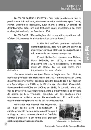 Comissão Nacional de Energia Nuclear
07
História da
Energia Nuclear
RAIOS OU PARTÍCULAS BETA - São mais penetrantes que as
partículas a. São elétrons, e foram estudados inicialmente por. Giesel,
Meyer, Schweidler, Becquerel, Kauf mann e Bragg. O estudo da
desintegração beta, um dos trabalhos mais importantes da física
nuclear, foi realizado por Fermi em 1934.
RAIOS GAMA São radiações eletromagnéticas emitidas pelo
núcleo. Inicialmente foram confundidas com os Raios X.
Fez seus estudos na Austrália e na Inglaterra. Em 1898, foi
nomeado professor em Montreal e, em 1907, em Manchester. Como
dissemos anteriormente, ocupou a cátedra deixada por J. J. Thomson
em Cambridge, em 1918, e foi Diretor do Laboratório Cavendish.
Recebeu o Prêmio Nóbel em 1908 e, em 1931, foi tomado nobre pelo
Rei da Inglaterra. Sua experiência, para a determinação do modelo
de átomo de J. J. Thomson, constituiu um dos capítulos mais
interessantes da física nuclear. Foi realizada em 1911, utilizando o
espalhamento de partículas alfa por núcleos pesados.
Rutherford verificou que eram radiações
eletromagnéticas, pois não sofriam desvio ao
atravessar campos elétricos ou magnéticos e
não apresentavam massa de repouso.
Ernest Rutherford (nasceu em Nelson,
Nova Zelândia, em 1871, e morreu na
Inglaterra em 1937) estabeleceu o modelo
atual de átomo. Foi um dos físicos mais
importantes do nosso século.Rutherford
Laboratório de Rutherford
Resultados dos desvios das trajetórias,
a s p a r t í c u l a s a l f a p e r m i t i ra m . o
estabelecimento do seu modelo nuclear, que é
análogo ao nosso sistema planetário. O núcleo
central é positivo, e em tomo dele gravitam
partículas negativas: os elétrons.
 