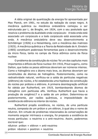 Comissão Nacional de Energia Nuclear
09
História da
Energia Nuclear
A idéia original de quantização da energia foi apresentada por
Max Planck, em 1901, no estudo da radiação do corpo negro. A
mecânica quântica ou mecânica ondulatória começou a ser
estruturada por L. de Broglie, em 1924, com o seu postulado que
resolvia o problema da dualidade onda-corpúsculo: A toda onda está
associado um corpúsculo e a todo corpúsculo está associada uma
onda. A mecânica ondulatória deve seu desenvolvimento a
Schrõdinger (1926) e a Heisemberg, com a mecânica das matrizes
(1925). A mecânica quântica e a Teoria da Relatividade de A. Einstein
(1905) constituem poderosas ferramentas para o desenvolvimento
da micro física, tanto no campo da física atômica como da física
nuclear.
O problema da constituição do núcleo 'foi um dos capítulos mais
importantes e difíceis da física nuclear. Em 1916, Prout sugeriu, como
Dalton, que todos os pesos atômicos deveriam ser números inteiros.
Como o hidrogênio era o átomo mais leve, os átomos deveriam ser
constituídos de átomos de hidrogênio. Posteriormente, como na
radioatividade natural, verificou-se a saída de partículas negativas
(elétrons) do núcleo, e foi estabelecida uma hipótese da constituição
do núcleo por prótons e elétrons. A primeira desintegração artificial
foi obtida por Rutherford, em 1919, bombardeando átomos de
nitrogênio com partículas alfa. Verificou Rutherford que havia a
produção de oxigênio17 e a saída de um próton. Determinou-se
posteriormente, por razões quânticas, a impossibilidade da
existência de elétrons no interior do núcleo.
Rutherford propôs existência, no núcleo, de uma partícula
neutra, composta de um próton e um elétron, à qual deu o nome de
nêutron. Em virtude de problemas relacionados às conservações de
momento angular intrínseco e energia, foi proposto a existência de
novas partículas: o neutrino e o anti-neutrino. Assim, poderemos
escrever que:
nêutron próton + elétron + anti-neutrino
próton nêutron + positron + neutrino
 