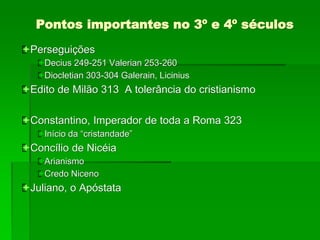 Pontos importantes no 3º e 4º séculos
Perseguições
Decius 249-251 Valerian 253-260
Diocletian 303-304 Galerain, Licinius
Edito de Milão 313 A tolerância do cristianismo
Constantino, Imperador de toda a Roma 323
Início da “cristandade”
Concílio de Nicéia
Arianismo
Credo Niceno
Juliano, o Apóstata
 