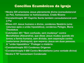 Concílios Ecumênicos da Igreja
Nicéia 325 arianismo Jesus plenamente divino (consubstancial
ao Pai), homoousios vs homoiousious, Credo Niceno
Constantinopla 381 Espírito Santo também consubstancial com
o Pai
Éfeso 431 Jesus humano e divino, condenou Nestório (uma
natureza após a união hipostática), condenou Pelágio, Maria
Theotokos
Calchedon 451 "Sem confusão, sem mudança" contra
Monofisitas (Alexandria), que disse Jesus mudou quando ele
tomou a forma humana, sem divisão, sem separação contra
nestorianos (Antioquia), que separou Jesus em duas pessoas.
A "união hipostática." Proteger o mistério.
Constantinopla 553 Condenou Orígenes
Constantinopla II 680 Contra Monotelismo (uma vontade divina)
Nicéia II 787 Iconoclasm Condenado
 