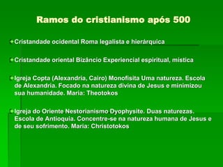 Ramos do cristianismo após 500
Cristandade ocidental Roma legalista e hierárquica
Cristandade oriental Bizâncio Experiencial espiritual, mística
Igreja Copta (Alexandria, Cairo) Monofisita Uma natureza. Escola
de Alexandria. Focado na natureza divina de Jesus e minimizou
sua humanidade. Maria: Theotokos
Igreja do Oriente Nestorianismo Dyophysite. Duas naturezas.
Escola de Antioquia. Concentre-se na natureza humana de Jesus e
de seu sofrimento. Maria: Christotokos
 
