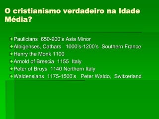 O cristianismo verdadeiro na Idade
Média?
Paulicians 650-900’s Asia Minor
Albigenses, Cathars 1000’s-1200’s Southern France
Henry the Monk 1100
Arnold of Brescia 1155 Italy
Peter of Bruys 1140 Northern Italy
Waldensians 1175-1500’s Peter Waldo, Switzerland
 