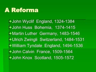 A Reforma
John Wyclif England, 1324-1384
John Huss Bohemia, 1374-1415
Martin Luther Germany, 1483-1546
Ulrich Zwingli Switzerland, 1484-1531
William Tyndale England, 1494-1536
John Calvin France, 1509-1564
John Knox Scotland, 1505-1572
 