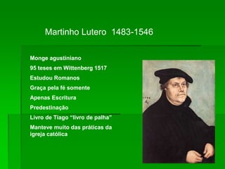Martinho Lutero 1483-1546
Monge agustiniano
95 teses em Wittenberg 1517
Estudou Romanos
Graça pela fé somente
Apenas Escritura
Predestinação
Livro de Tiago “livro de palha”
Manteve muito das práticas da
igreja católica
 