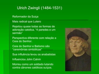 Ulrich Zwingli (1484-1531)
Reformador da Suiça
Mais radical que Lutero
Rejeitou quase todas as formas de
adoração catolica. “4 paredes e um
sermão”
Perspectiva diferente com relação a
Ceia do Senhor.
Ceia do Senhor e Batismo são
“ceremônias simbólicas”
Sua influência levou os anabatistas
Influenciou John Calvin
Morreu como um soldado lutando
contra cânones católicos suíços.
 