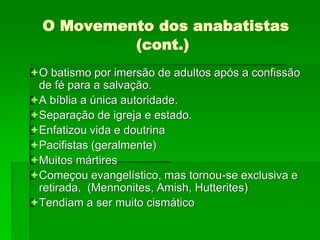 O Movemento dos anabatistas
(cont.)
O batismo por imersão de adultos após a confissão
de fé para a salvação.
A bíblia a única autoridade.
Separação de igreja e estado.
Enfatizou vida e doutrina
Pacifistas (geralmente)
Muitos mártires
Começou evangelístico, mas tornou-se exclusiva e
retirada. (Mennonites, Amish, Hutterites)
Tendiam a ser muito cismático
 