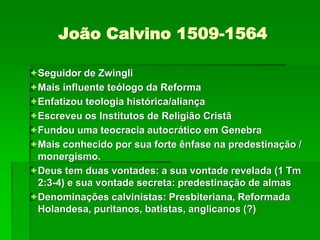 João Calvino 1509-1564
Seguidor de Zwingli
Mais influente teólogo da Reforma
Enfatizou teologia histórica/aliança
Escreveu os Institutos de Religião Cristã
Fundou uma teocracia autocrático em Genebra
Mais conhecido por sua forte ênfase na predestinação /
monergismo.
Deus tem duas vontades: a sua vontade revelada (1 Tm
2:3-4) e sua vontade secreta: predestinação de almas
Denominações calvinistas: Presbiteriana, Reformada
Holandesa, puritanos, batistas, anglicanos (?)
 