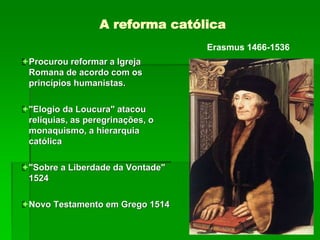 A reforma católica
Procurou reformar a Igreja
Romana de acordo com os
princípios humanistas.
"Elogio da Loucura" atacou
relíquias, as peregrinações, o
monaquismo, a hierarquia
católica
"Sobre a Liberdade da Vontade"
1524
Novo Testamento em Grego 1514
Erasmus 1466-1536
 