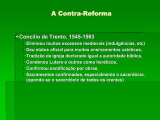 A Contra-Reforma
Concílio de Trento, 1545-1563
Eliminou muitos excessos medievais (indulgências, etc)
Deu status oficial para muitos ensinamentos católicos.
Tradição da igreja declarado igual a autoridade bíblica.
Condenou Lutero e outros como heréticos.
Confirmou santificação por obras.
Sacramentos confirmados, especialmente o sacerdócio.
(opondo-se o sacerdócio de todos os crentes)
 