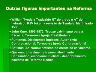 Outras figuras importantes na Reforma
William Tyndale Traduzido NT do grego e AT do
hebraico . KJV foi uma revisão de Tyndale. Martirizado
1536.
John Knox 1505-1572. Trouxe calvinismo para a
Escócia. Tornou-se Igreja Presbiteriana
Puritanos. Dissidentes ingleses. Autonomia
Congregacional. Tornou-se Igreja Congregacional
Batistas. Adicionou batismo do crente ao calvinismo.
Quakers. Literalmente tremeu. Movimento
Carismático, emocional. Pietista / desdobramento
pacifista de Reforma Radical.
 