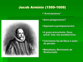 Jacob Armínio (1569-1609)
"Arminianismo"
Semi-pelagianismo?
Opposed supralapsarianism
A graça preveniente. Deus
prevê, mas não predetermina.
Calvinismo faz de Deus o autor
do pecado.
Metodistas, Movimento de
Restauração
 