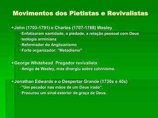 Movimentos dos Pietistas e Revivalistas
John (1703-1791) e Charles (1707-1788) Wesley
Enfatizaram santidade, a piedade, a relação pessoal com Deus
teologia arminiana
Reformador do Anglicanismo
Forte organizador: "Metodismo"
George Whitehead Pregador revivalista
Amigo de Wesley, mas divergiu sobre calvinismo.
Jonathan Edwards e o Despertar Grande (1730s e 40s)
"Um pecador nas mãos de um Deus irado".
Procurou um sinal exterior da graça de Deus.
 