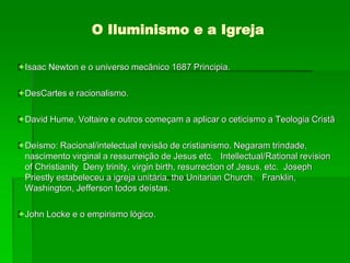 O Iluminismo e a Igreja
Isaac Newton e o universo mecânico 1687 Principia.
DesCartes e racionalismo.
David Hume, Voltaire e outros começam a aplicar o ceticismo a Teologia Cristã
Deísmo: Racional/intelectual revisão de cristianismo. Negaram trindade,
nascimento virginal a ressurreição de Jesus etc. Intellectual/Rational revision
of Christianity Deny trinity, virgin birth, resurrection of Jesus, etc. Joseph
Priestly estabeleceu a igreja unitária. the Unitarian Church. Franklin,
Washington, Jefferson todos deístas.
John Locke e o empirismo lógico.
 