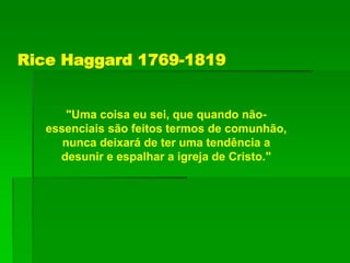 Rice Haggard 1769-1819
"Uma coisa eu sei, que quando não-
essenciais são feitos termos de comunhão,
nunca deixará de ter uma tendência a
desunir e espalhar a igreja de Cristo."
 