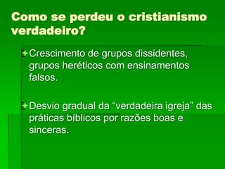 Como se perdeu o cristianismo
verdadeiro?
Crescimento de grupos dissidentes,
grupos heréticos com ensinamentos
falsos.
Desvio gradual da “verdadeira igreja” das
práticas bíblicos por razões boas e
sinceras.
 
