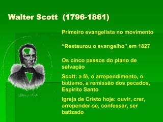 Walter Scott (1796-1861)
Primeiro evangelista no movimento
“Restaurou o evangelho” em 1827
Os cinco passos do plano de
salvação
Scott: a fé, o arrependimento, o
batismo, a remissão dos pecados,
Espírito Santo
Igreja de Cristo hoje: ouvir, crer,
arrepender-se, confessar, ser
batizado
 