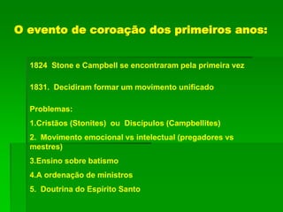 O evento de coroação dos primeiros anos:
1824 Stone e Campbell se encontraram pela primeira vez
1831. Decidiram formar um movimento unificado
Problemas:
1.Cristãos (Stonites) ou Discípulos (Campbellites)
2. Movimento emocional vs intelectual (pregadores vs
mestres)
3.Ensino sobre batismo
4.A ordenação de ministros
5. Doutrina do Espírito Santo
 