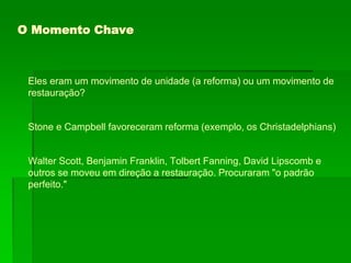 O Momento Chave
Eles eram um movimento de unidade (a reforma) ou um movimento de
restauração?
Stone e Campbell favoreceram reforma (exemplo, os Christadelphians)
Walter Scott, Benjamin Franklin, Tolbert Fanning, David Lipscomb e
outros se moveu em direção a restauração. Procuraram "o padrão
perfeito."
 