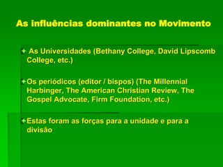 As influências dominantes no Movimento
 As Universidades (Bethany College, David Lipscomb
College, etc.)
Os periódicos (editor / bispos) (The Millennial
Harbinger, The American Christian Review, The
Gospel Advocate, Firm Foundation, etc.)
Estas foram as forças para a unidade e para a
divisão
 