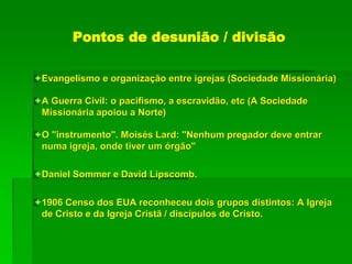 Pontos de desunião / divisão
Evangelismo e organização entre igrejas (Sociedade Missionária)
A Guerra Civil: o pacifismo, a escravidão, etc (A Sociedade
Missionária apoiou a Norte)
O "instrumento". Moisés Lard: "Nenhum pregador deve entrar
numa igreja, onde tiver um órgão"
Daniel Sommer e David Lipscomb.
1906 Censo dos EUA reconheceu dois grupos distintos: A Igreja
de Cristo e da Igreja Cristã / discípulos de Cristo.
 