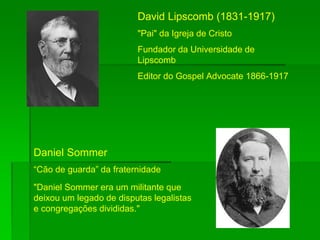 David Lipscomb (1831-1917)
"Pai" da Igreja de Cristo
Fundador da Universidade de
Lipscomb
Editor do Gospel Advocate 1866-1917
Daniel Sommer
“Cão de guarda” da fraternidade
"Daniel Sommer era um militante que
deixou um legado de disputas legalistas
e congregações divididas."
 