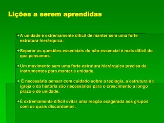 Lições a serem aprendidas
A unidade é extremamente difícil de manter sem uma forte
estrutura hierárquica.
Separar as questões essenciais do não-essencial é mais difícil do
que pensamos.
Um movimento sem uma forte estrutura hierárquica precisa de
instrumentos para manter a unidade.
 É necessário pensar com cuidado sobre a teologia, a estrutura da
igreja e da história são necessários para o crescimento a longo
prazo e de unidade.
É extremamente difícil evitar uma reação exagerada aos grupos
com os quais discordamos.
 