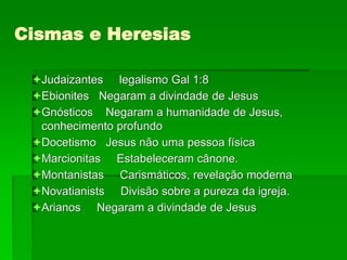 Cismas e Heresias
Judaizantes legalismo Gal 1:8
Ebionites Negaram a divindade de Jesus
Gnósticos Negaram a humanidade de Jesus,
conhecimento profundo
Docetismo Jesus não uma pessoa física
Marcionitas Estabeleceram cânone.
Montanistas Carismáticos, revelação moderna
Novatianists Divisão sobre a pureza da igreja.
Arianos Negaram a divindade de Jesus
 