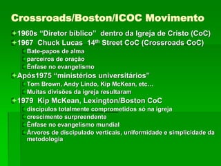 Crossroads/Boston/ICOC Movimento
1960s “Diretor bíblico” dentro da Igreja de Cristo (CoC)
1967 Chuck Lucas 14th Street CoC (Crossroads CoC)
Bate-papos de alma
parceiros de oração
Ênfase no evangelismo
Após1975 “ministérios universitários”
Tom Brown, Andy Lindo, Kip McKean, etc…
Muitas divisões da igreja resultaram
1979 Kip McKean, Lexington/Boston CoC
discípulos totalmente comprometidos só na igreja
crescimento surpreendente
Ênfase no evangelismo mundial
Árvores de discipulado verticais, uniformidade e simplicidade da
metodologia
 