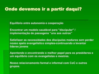 Onde devemos ir a partir daqui?
Equilíbrio entre autonomia e cooperação
Encontrar um modelo saudável para "discipular" /
implementação de passagens “uns aos outros”
Satisfazer as necessidades dos discípulos maduros sem perder
noaso apelo evangelístico simples-continuando a levantar
líderes jovens
Apontando e encontrando o melhor papel para os presbíteros e
um equilíbrio com os evangelistas e mestres.
Nosso relacionamento formal e informal com CoC e outros
grupos.
 